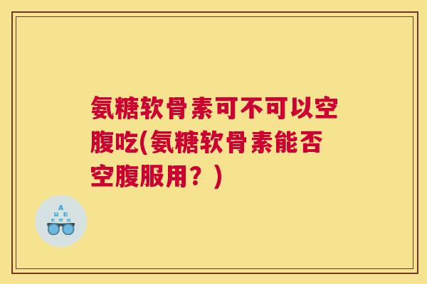 氨糖软骨素可不可以空腹吃(氨糖软骨素能否空腹服用？)