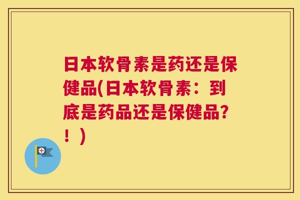 日本软骨素是药还是保健品(日本软骨素：到底是药品还是保健品？！)
