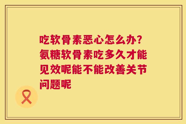 吃软骨素恶心怎么办？氨糖软骨素吃多久才能见效呢能不能改善关节问题呢