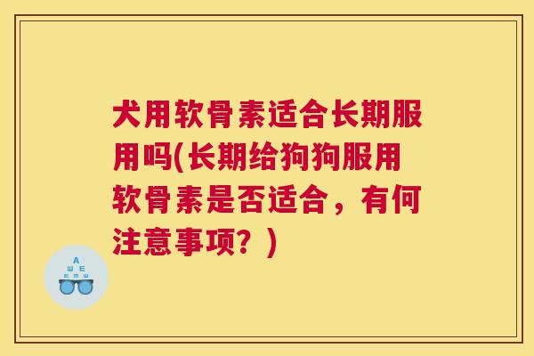 犬用软骨素适合长期服用吗(长期给狗狗服用软骨素是否适合，有何注意事项？)