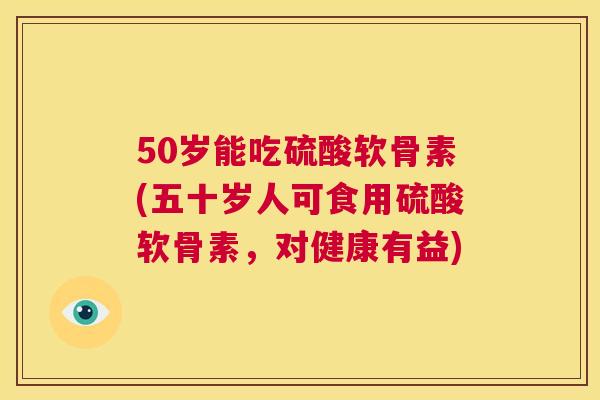 50岁能吃硫酸软骨素(五十岁人可食用硫酸软骨素，对健康有益)