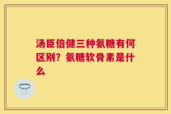 汤臣倍健三种氨糖有何区别？氨糖软骨素是什么