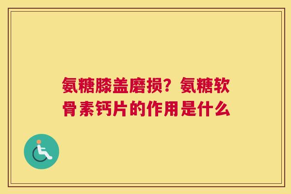 氨糖膝盖磨损？氨糖软骨素钙片的作用是什么