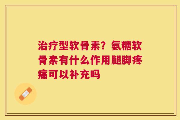 治疗型软骨素？氨糖软骨素有什么作用腿脚疼痛可以补充吗