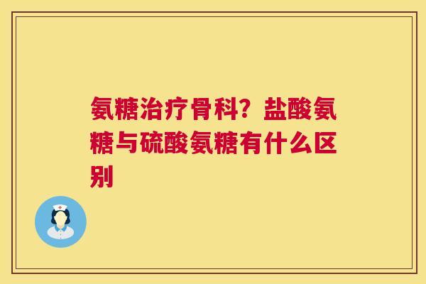 氨糖治疗骨科？盐酸氨糖与硫酸氨糖有什么区别