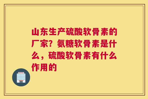 山东生产硫酸软骨素的厂家？氨糖软骨素是什么，硫酸软骨素有什么作用的