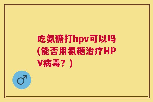 吃氨糖打hpv可以吗(能否用氨糖治疗HPV病毒？)