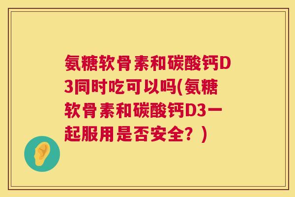 氨糖软骨素和碳酸钙D3同时吃可以吗(氨糖软骨素和碳酸钙D3一起服用是否安全？)