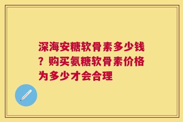 深海安糖软骨素多少钱？购买氨糖软骨素价格为多少才会合理