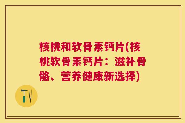 核桃和软骨素钙片(核桃软骨素钙片：滋补骨骼、营养健康新选择)