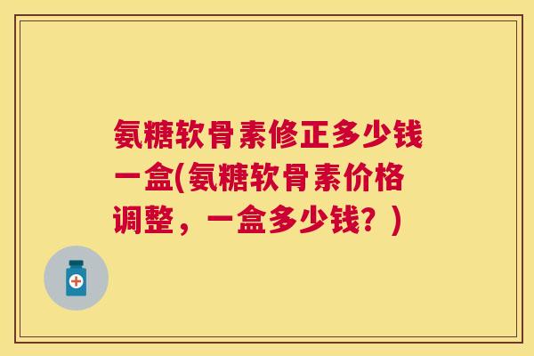 氨糖软骨素修正多少钱一盒(氨糖软骨素价格调整，一盒多少钱？)