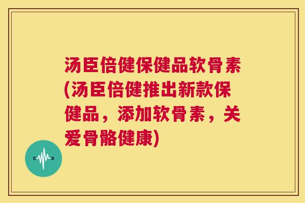 汤臣倍健保健品软骨素(汤臣倍健推出新款保健品，添加软骨素，关爱骨骼健康)
