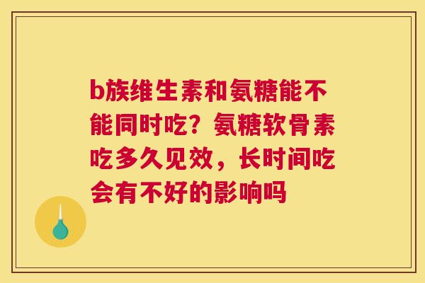 b族维生素和氨糖能不能同时吃？氨糖软骨素吃多久见效，长时间吃会有不好的影响吗