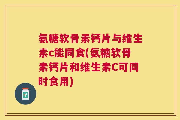 氨糖软骨素钙片与维生素c能同食(氨糖软骨素钙片和维生素C可同时食用)