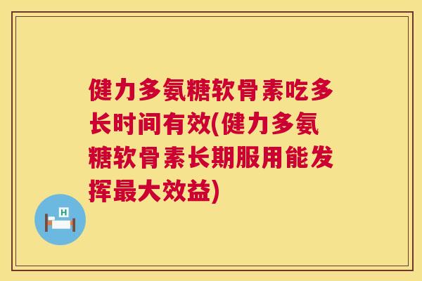 健力多氨糖软骨素吃多长时间有效(健力多氨糖软骨素长期服用能发挥最大效益)