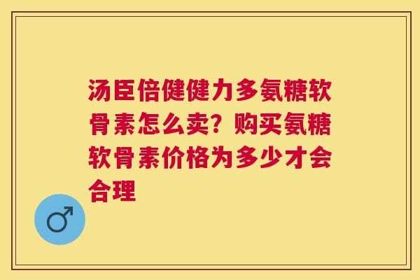 汤臣倍健健力多氨糖软骨素怎么卖?购买氨糖软骨素价格为多少才会合理