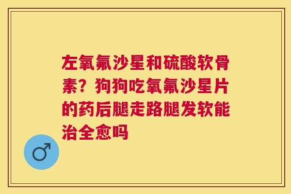 左氧氟沙星和硫酸软骨素？狗狗吃氧氟沙星片的药后腿走路腿发软能治全愈吗