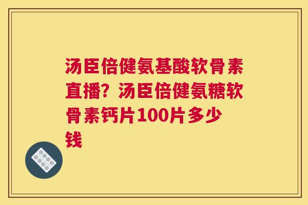 汤臣倍健氨基酸软骨素直播？汤臣倍健氨糖软骨素钙片100片多少钱