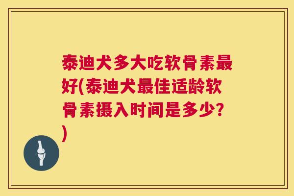 泰迪犬多大吃软骨素最好(泰迪犬最佳适龄软骨素摄入时间是多少？)