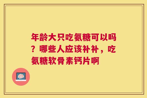 年龄大只吃氨糖可以吗？哪些人应该补补，吃氨糖软骨素钙片啊
