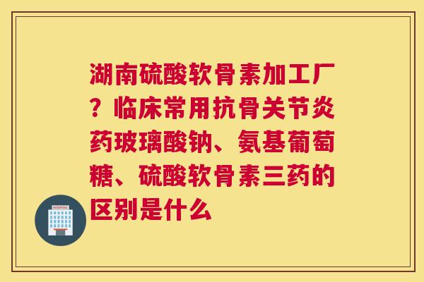 湖南硫酸软骨素加工厂?临床常用抗骨关节炎药玻璃酸钠、氨基葡萄糖、硫酸软骨素三药的区别是什么