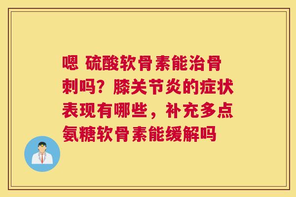 嗯 硫酸软骨素能治骨刺吗？膝关节炎的症状表现有哪些，补充多点氨糖软骨素能缓解吗