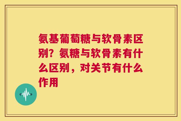 氨基葡萄糖与软骨素区别？氨糖与软骨素有什么区别，对关节有什么作用