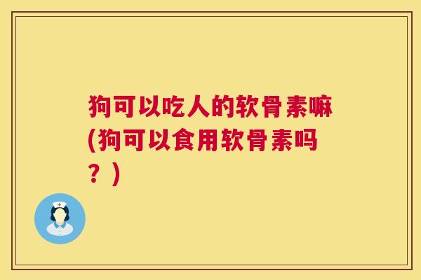 狗可以吃人的软骨素嘛(狗可以食用软骨素吗？)