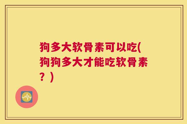 狗多大软骨素可以吃(狗狗多大才能吃软骨素？)