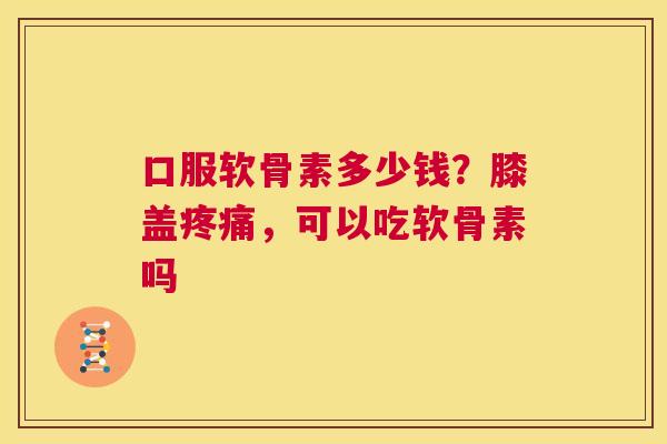 口服软骨素多少钱？膝盖疼痛，可以吃软骨素吗