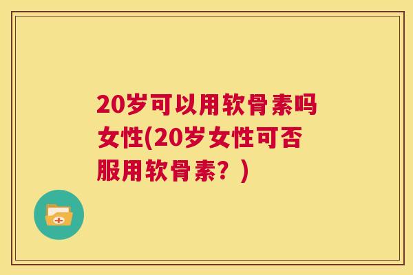 20岁可以用软骨素吗女性(20岁女性可否服用软骨素？)