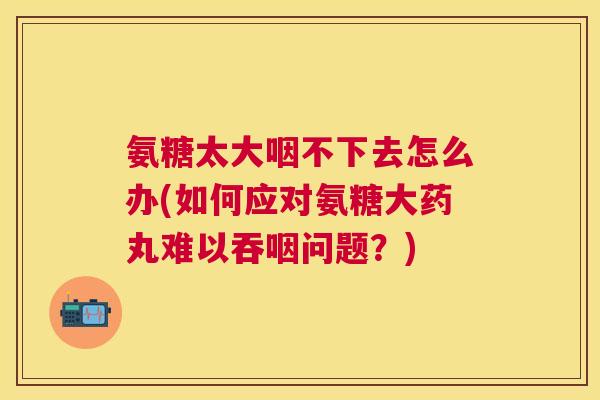 氨糖太大咽不下去怎么办(如何应对氨糖大药丸难以吞咽问题？)