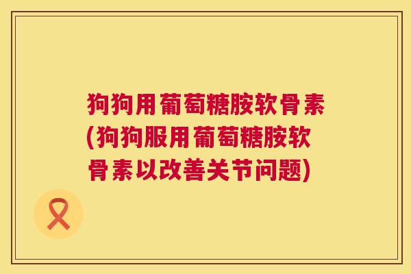 狗狗用葡萄糖胺软骨素(狗狗服用葡萄糖胺软骨素以改善关节问题)