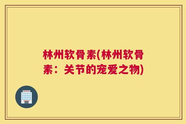 林州软骨素(林州软骨素：关节的宠爱之物)