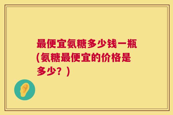 最便宜氨糖多少钱一瓶(氨糖最便宜的价格是多少？)