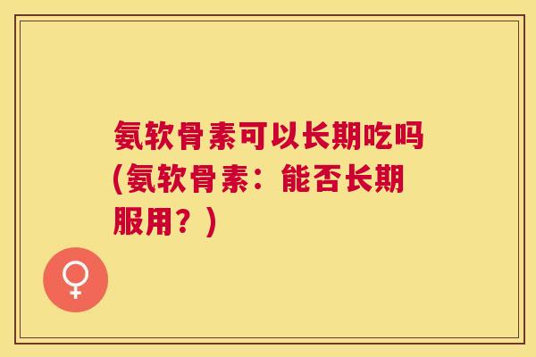 氨软骨素可以长期吃吗(氨软骨素：能否长期服用？)