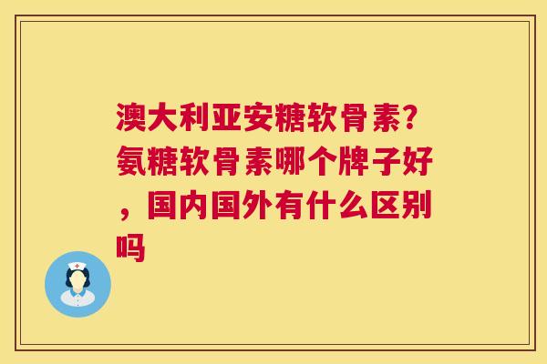 澳大利亚安糖软骨素？氨糖软骨素哪个牌子好，国内国外有什么区别吗