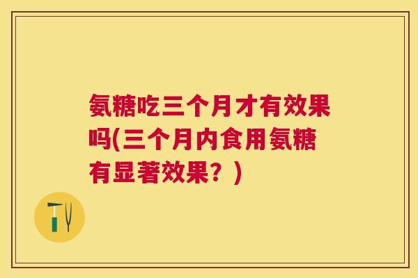 氨糖吃三个月才有效果吗(三个月内食用氨糖有显著效果？)
