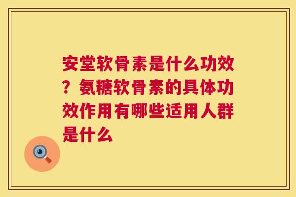 安堂软骨素是什么功效？氨糖软骨素的具体功效作用有哪些适用人群是什么