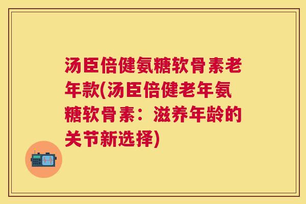 汤臣倍健氨糖软骨素老年款(汤臣倍健老年氨糖软骨素：滋养年龄的关节新选择)