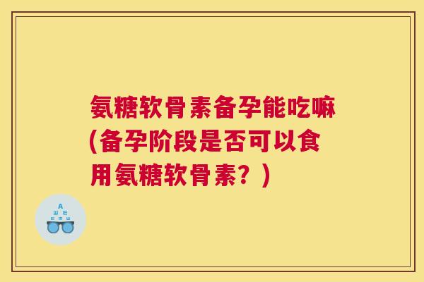 氨糖软骨素备孕能吃嘛(备孕阶段是否可以食用氨糖软骨素？)