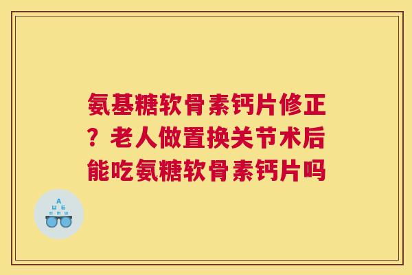 氨基糖软骨素钙片修正？老人做置换关节术后能吃氨糖软骨素钙片吗