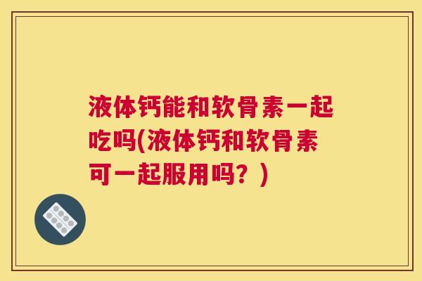 液体钙能和软骨素一起吃吗(液体钙和软骨素可一起服用吗？)