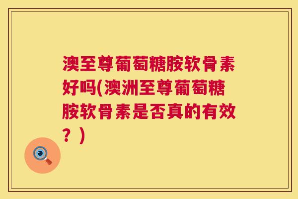 澳至尊葡萄糖胺软骨素好吗(澳洲至尊葡萄糖胺软骨素是否真的有效？)