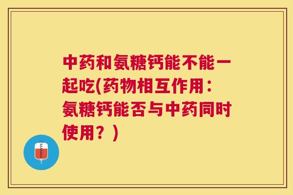 和氨糖钙能不能一起吃(相互作用：氨糖钙能否与同时使用？)