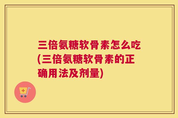 三倍氨糖软骨素怎么吃(三倍氨糖软骨素的正确用法及剂量)