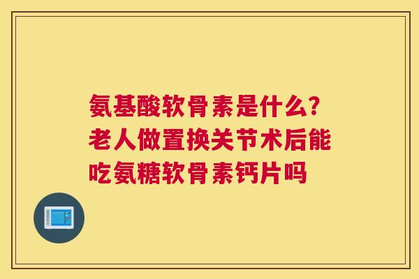氨基酸软骨素是什么？老人做置换关节术后能吃氨糖软骨素钙片吗