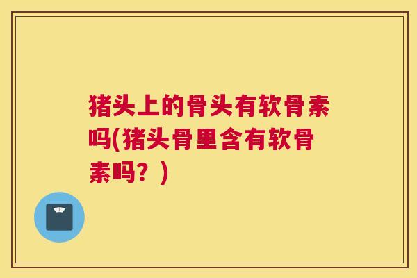 猪头上的骨头有软骨素吗(猪头骨里含有软骨素吗？)