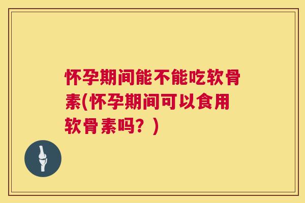怀孕期间能不能吃软骨素(怀孕期间可以食用软骨素吗？)