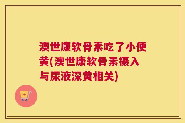 澳世康软骨素吃了小便黄(澳世康软骨素摄入与尿液深黄相关)